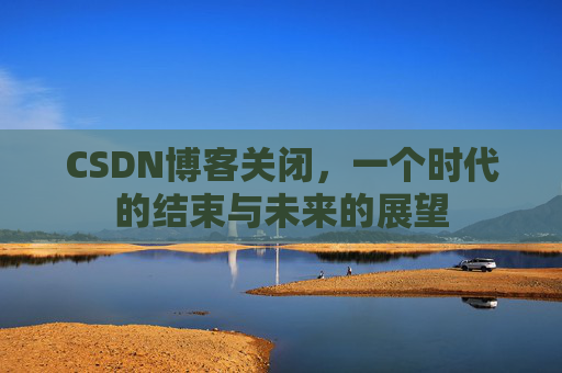 CSDN博客关闭，一个时代的结束与未来的展望
